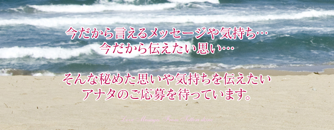 今だから言えるメッセージや気持ち...
今だから伝えたい思い...
そんな秘めた思いや気持ちを伝えたい
アナタのご応募を待っています。