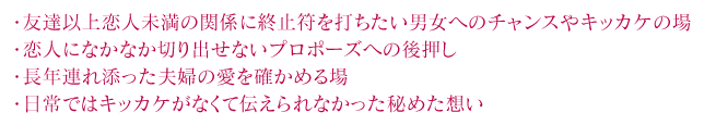 ・友達以上恋人未満の関係に終止符を打ちたい男女へのチャンスやキッカケの場
・恋人になかなか切り出せないプロポーズへの後押し
・長年連れ添った夫婦の愛を確かめる場
・日常ではキッカケがなくて伝えられなかった秘めた想い